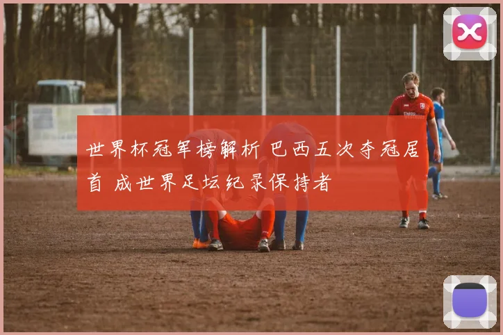 世界杯冠军榜解析 巴西五次夺冠居首 成世界足坛纪录保持者