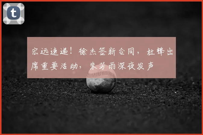 宏远速递！徐杰签新合同，杜锋出席重要活动，朱芳雨深夜发声