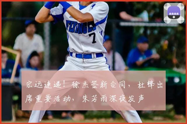 宏远速递！徐杰签新合同，杜锋出席重要活动，朱芳雨深夜发声