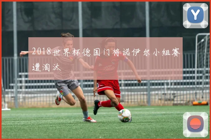 2018世界杯德国门将诺伊尔小组赛遭淘汰