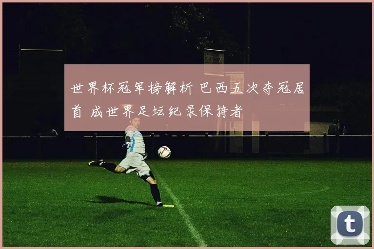 世界杯冠军榜解析 巴西五次夺冠居首 成世界足坛纪录保持者