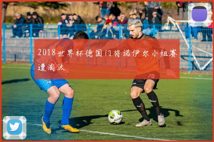 2018世界杯德国门将诺伊尔小组赛遭淘汰