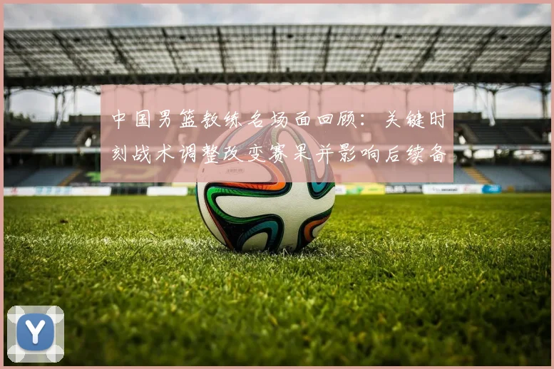 中国男篮教练名场面回顾：关键时刻战术调整改变赛果并影响后续备战