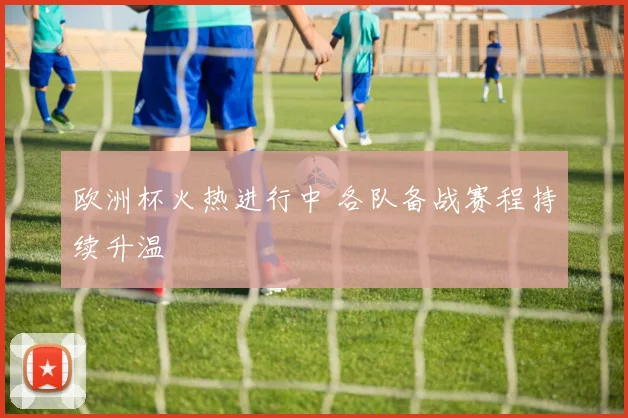 欧洲杯火热进行中 各队备战赛程持续升温